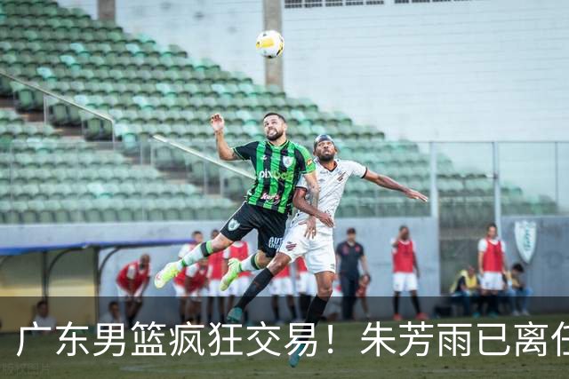 广东男篮疯狂交易！朱芳雨已离任广东总经理并且下家确认，广东接触周鹏回归，功勋教练全部离队，彻底完成拆家