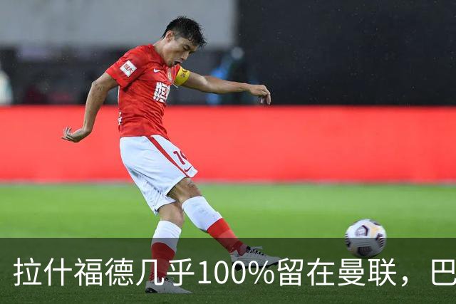 拉什福德几乎100%留在曼联，巴萨已不考虑租借！新球衣号码二选一