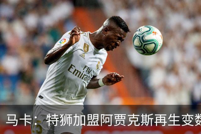 马卡：特狮加盟阿贾克斯再生变数，税务和薪资分担成主要障碍