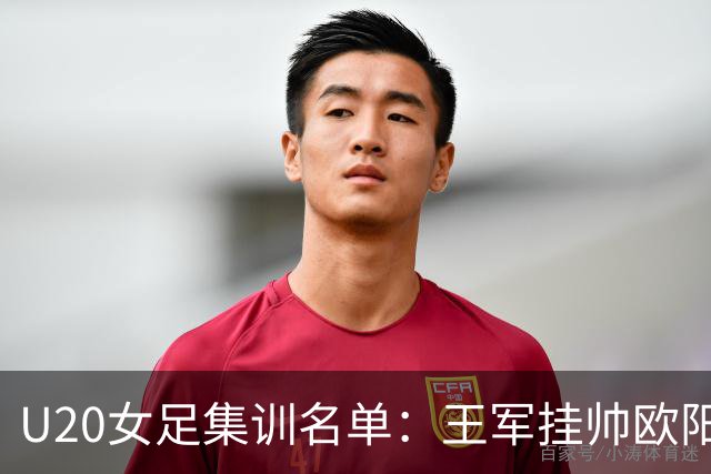 U20女足集训名单：王军挂帅欧阳玉环领衔，刘晨、卢家玉入选